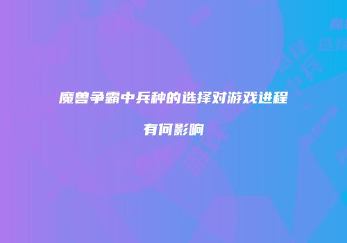 魔兽争霸中兵种的选择对游戏进程有何影响