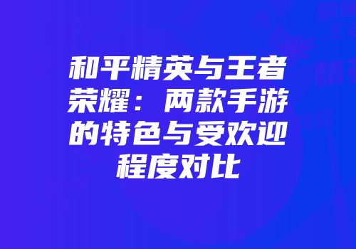 和平精英与王者荣耀：两款手游的特色与受欢迎程度对比