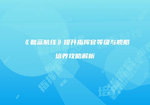 《碧蓝航线》提升指挥官等级与舰船培养攻略解析