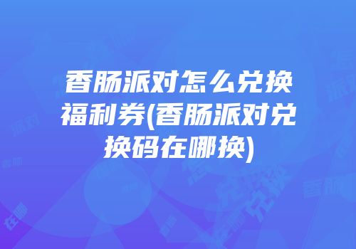 香肠派对怎么兑换福利券(香肠派对兑换码在哪换)