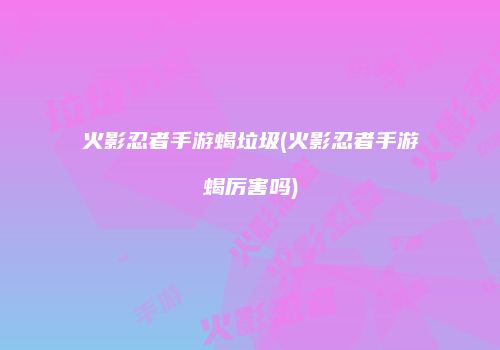火影忍者手游蝎垃圾(火影忍者手游蝎厉害吗)