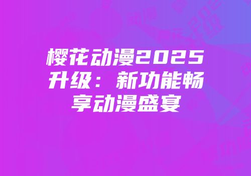 樱花动漫2025升级：新功能畅享动漫盛宴