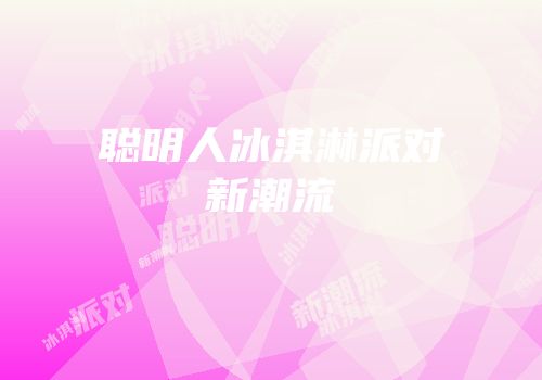 聪明人冰淇淋派对新潮流