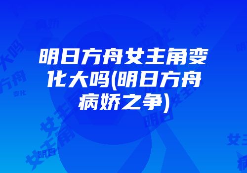 明日方舟女主角变化大吗(明日方舟病娇之争)