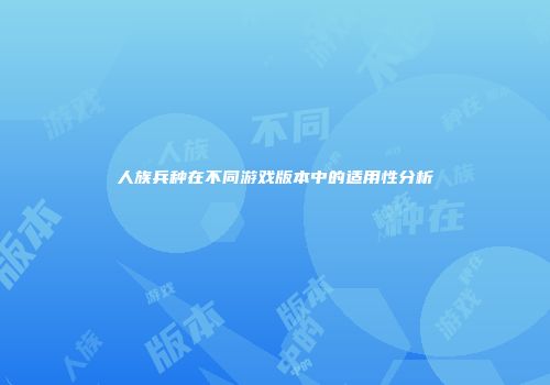 人族兵种在不同游戏版本中的适用性分析