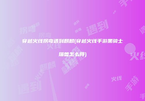 穿越火线拐弯遇到麒麟(穿越火线手游黑骑士瑞兽怎么得)