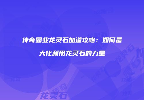 传奇霸业龙灵石加道攻略：如何最大化利用龙灵石的力量