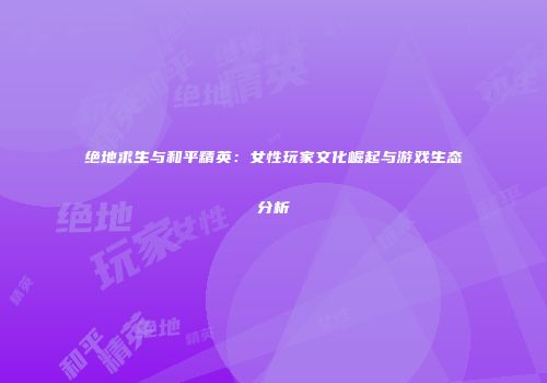 绝地求生与和平精英：女性玩家文化崛起与游戏生态分析