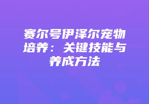 赛尔号伊泽尔宠物培养:关键技能与养成方法