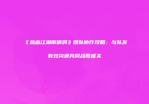 《热血江湖南明洞》团队协作攻略：与队友有效沟通共同战胜难关