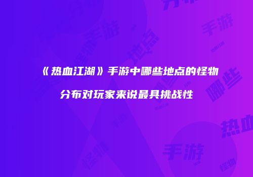 《热血江湖》手游中哪些地点的怪物分布对玩家来说最具挑战性