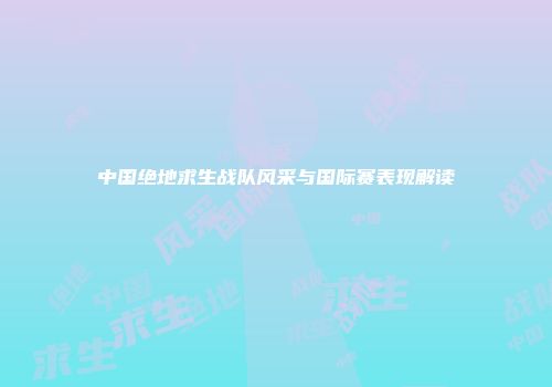 中国绝地求生战队风采与国际赛表现解读