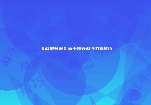 《战国归来》新手提升战斗力6技巧
