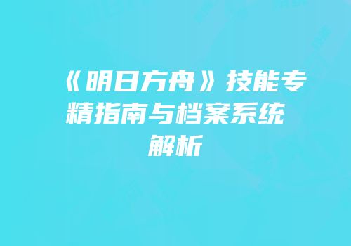 《明日方舟》技能专精指南与档案系统解析