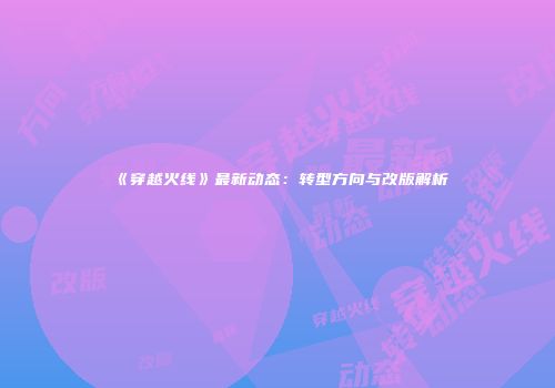 《穿越火线》最新动态：转型方向与改版解析