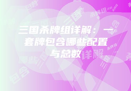 三国杀牌组详解：一套牌包含哪些配置与总数