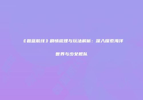 《碧蓝航线》剧情梳理与玩法解析：深入探索海洋世界与少女舰队
