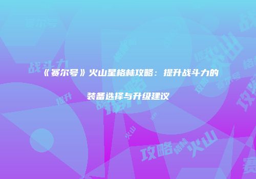 《赛尔号》火山星格林攻略：提升战斗力的装备选择与升级建议
