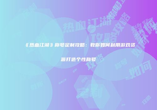 《热血江湖》称号定制攻略：教你如何利用游戏资源打造个性称号