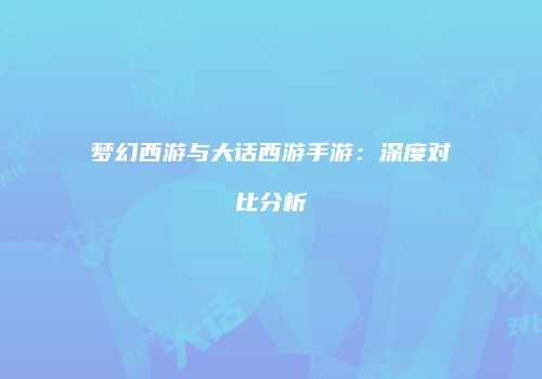 梦幻西游与大话西游手游：深度对比分析