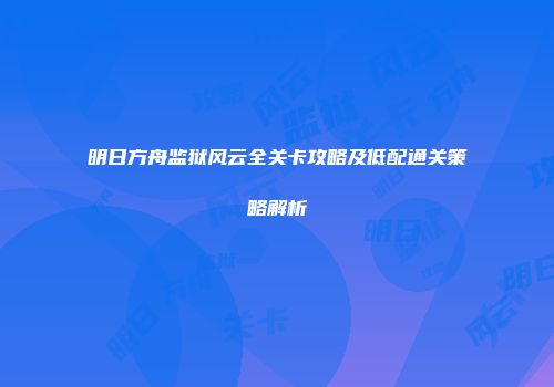 明日方舟监狱风云全关卡攻略及低配通关策略解析