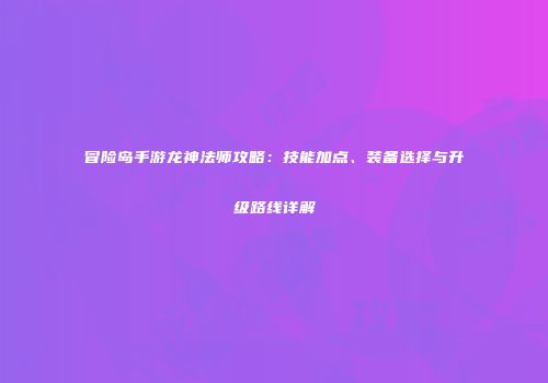 冒险岛手游龙神法师攻略：技能加点、装备选择与升级路线详解