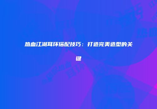 热血江湖耳环搭配技巧：打造完美造型的关键