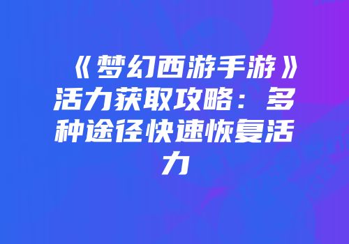 《梦幻西游手游》活力获取攻略：多种途径快速恢复活力