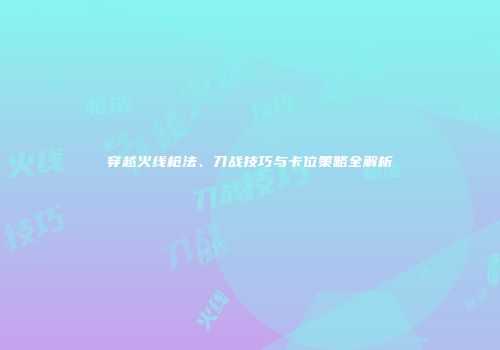 穿越火线枪法、刀战技巧与卡位策略全解析