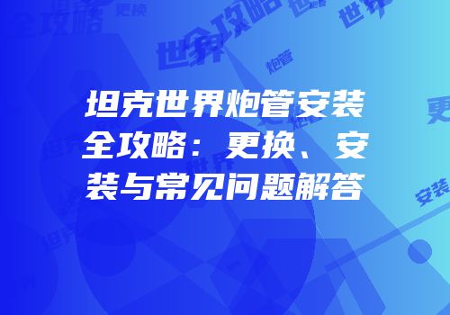 坦克世界炮管安装全攻略：更换、安装与常见问题解答