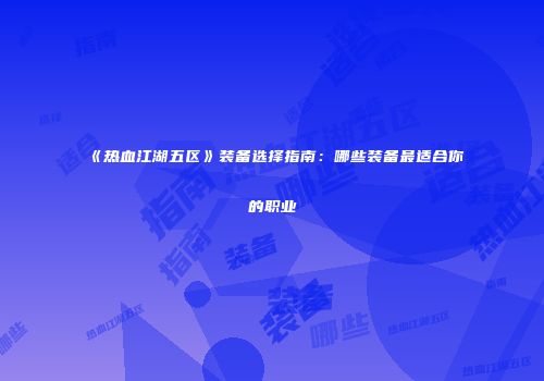 《热血江湖五区》装备选择指南:哪些装备最适合你的职业