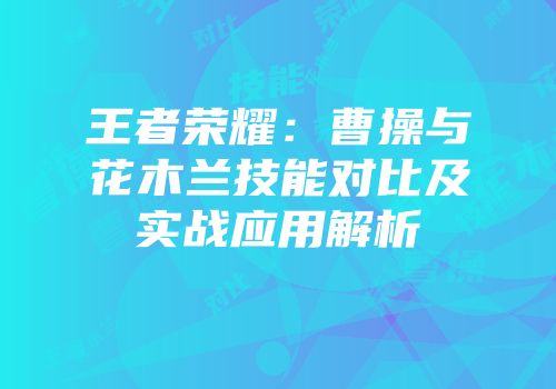 王者荣耀：曹操与花木兰技能对比及实战应用解析