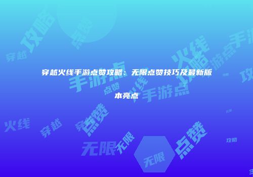 穿越火线手游点赞攻略：无限点赞技巧及最新版本亮点