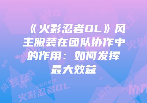 《火影忍者OL》风主服装在团队协作中的作用：如何发挥最大效益