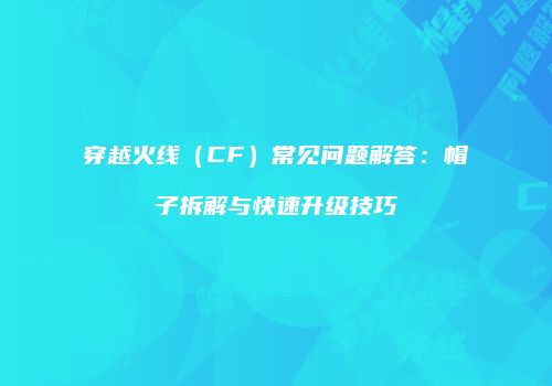 穿越火线（CF）常见问题解答：帽子拆解与快速升级技巧
