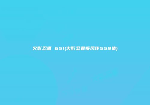 火影忍者 651(火影忍者疾风传559集)
