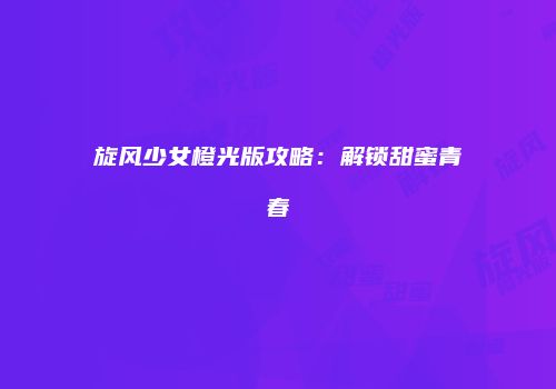 旋风少女橙光版攻略：解锁甜蜜青春