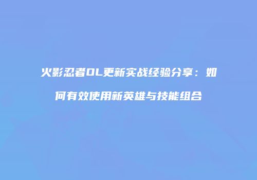 火影忍者OL更新实战经验分享：如何有效使用新英雄与技能组合