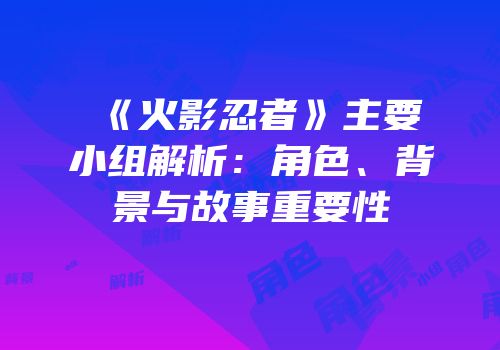 《火影忍者》主要小组解析：角色、背景与故事重要性