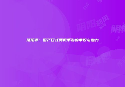 阴阳师：国产日式和风手游的争议与魅力