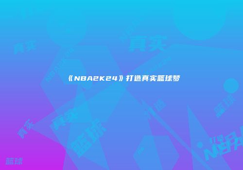 《NBA2K24》打造真实篮球梦