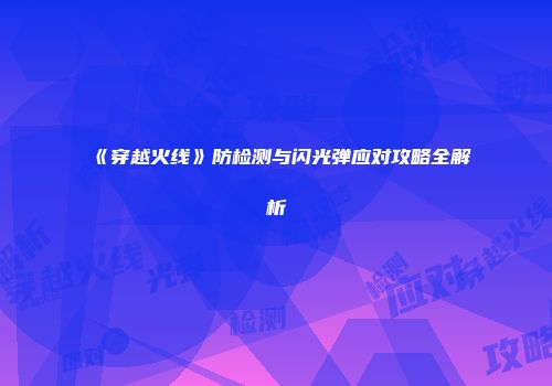 《穿越火线》防检测与闪光弹应对攻略全解析