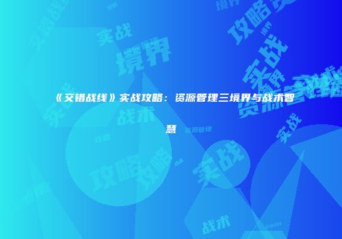 《交错战线》实战攻略：资源管理三境界与战术智慧