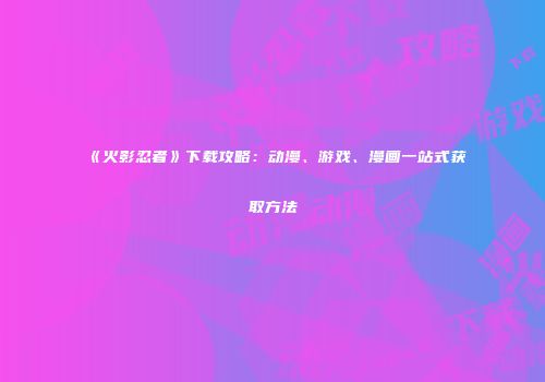 《火影忍者》下载攻略：动漫、游戏、漫画一站式获取方法