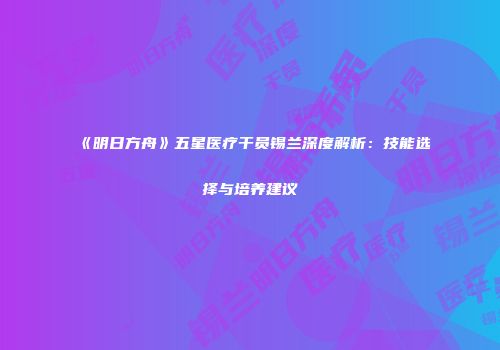 《明日方舟》五星医疗干员锡兰深度解析：技能选择与培养建议