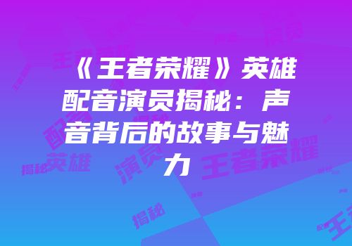 《王者荣耀》英雄配音演员揭秘：声音背后的故事与魅力