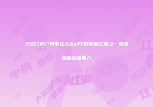 热血江湖卢风郎社交互动中的策略性加点：增强角色互动能力