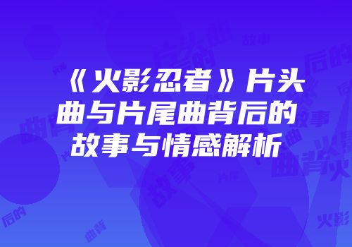 《火影忍者》片头曲与片尾曲背后的故事与情感解析