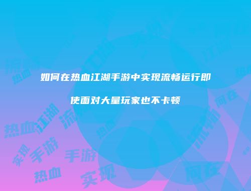 如何在热血江湖手游中实现流畅运行即使面对大量玩家也不卡顿