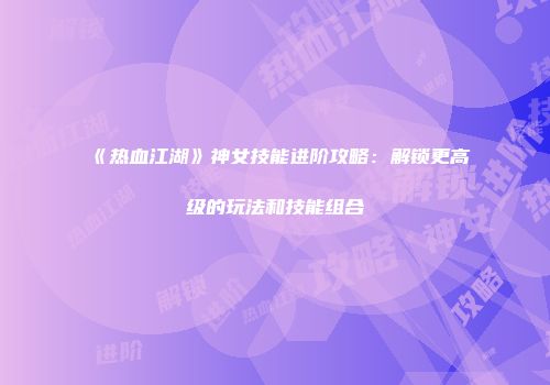 《热血江湖》神女技能进阶攻略：解锁更高级的玩法和技能组合